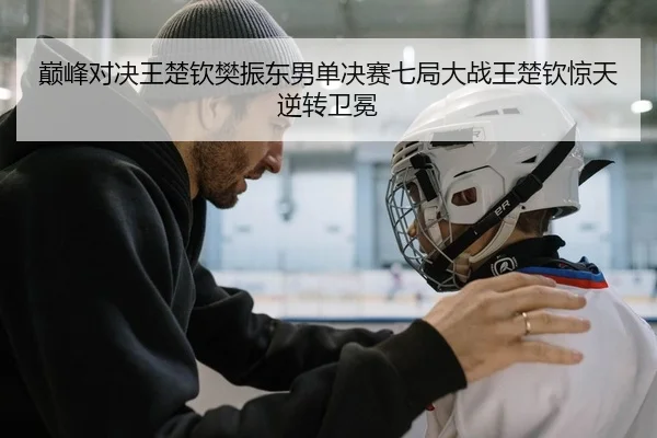 巅峰对决王楚钦樊振东男单决赛七局大战王楚钦惊天逆转卫冕